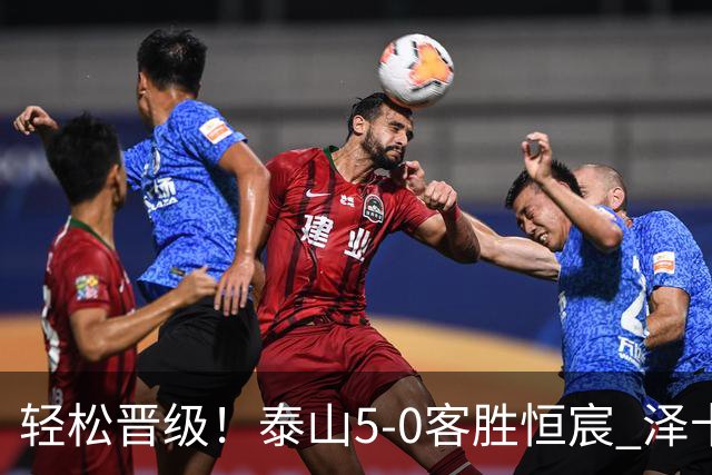 轻松晋级！泰山5-0客胜恒宸 泽卡戴帽陈蒲破门王大雷献助攻